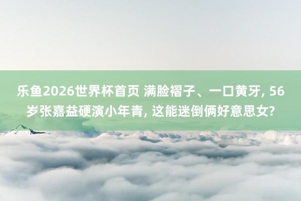 乐鱼2026世界杯首页 满脸褶子、一口黄牙, 56岁张嘉益硬演小年青, 这能迷倒俩好意思女?