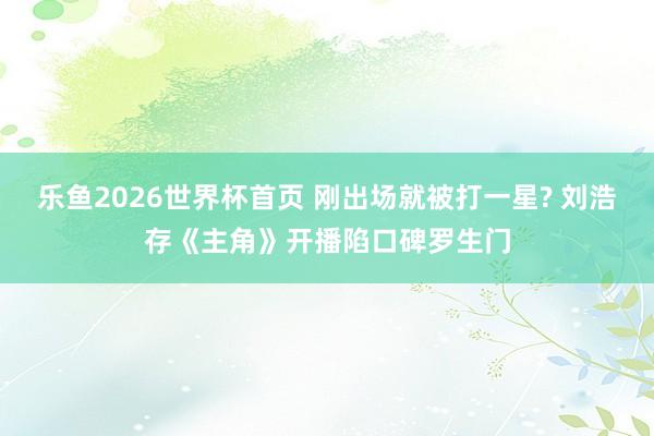 乐鱼2026世界杯首页 刚出场就被打一星? 刘浩存《主角》开播陷口碑罗生门