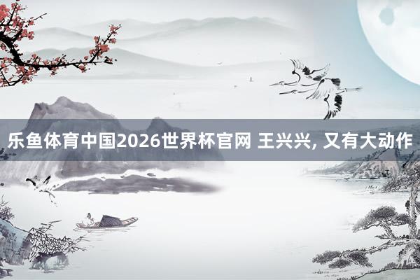 乐鱼体育中国2026世界杯官网 王兴兴, 又有大动作