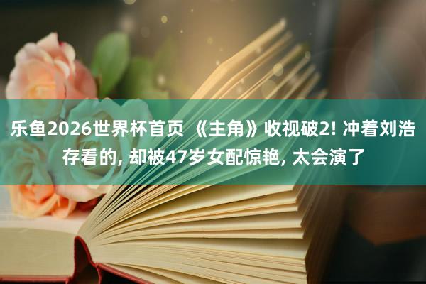 乐鱼2026世界杯首页 《主角》收视破2! 冲着刘浩存看的, 却被47岁女配惊艳, 太会演了