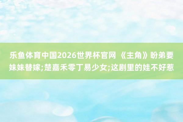 乐鱼体育中国2026世界杯官网 《主角》盼弟要妹妹替嫁;楚嘉禾零丁易少女;这剧里的娃不好惹