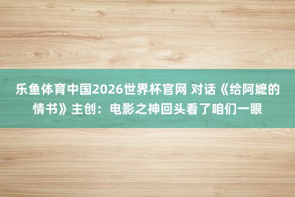 乐鱼体育中国2026世界杯官网 对话《给阿嬷的情书》主创：电影之神回头看了咱们一眼
