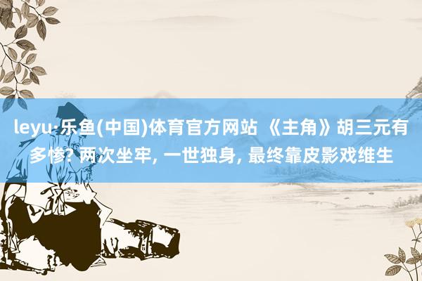 leyu·乐鱼(中国)体育官方网站 《主角》胡三元有多惨? 两次坐牢, 一世独身, 最终靠皮影戏维生