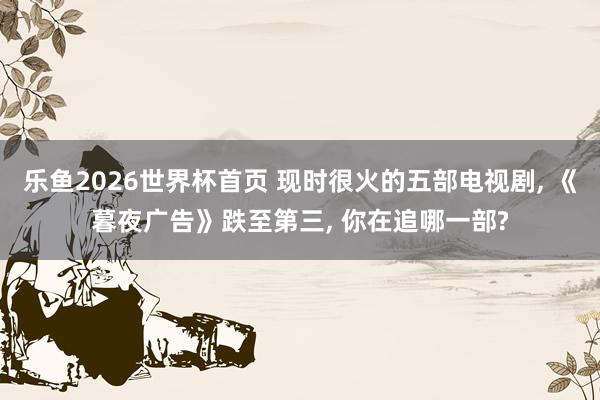 乐鱼2026世界杯首页 现时很火的五部电视剧, 《暮夜广告》跌至第三, 你在追哪一部?