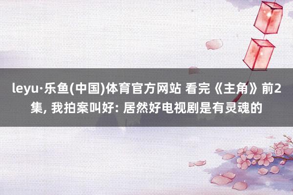 leyu·乐鱼(中国)体育官方网站 看完《主角》前2集, 我拍案叫好: 居然好电视剧是有灵魂的