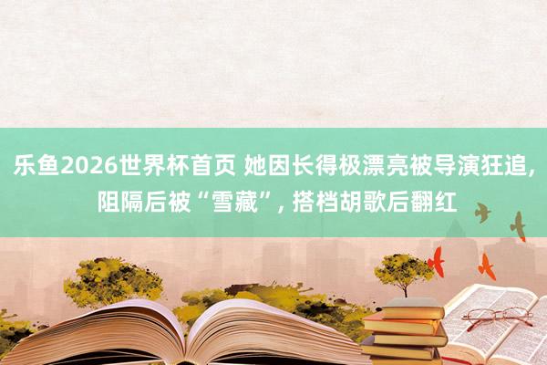 乐鱼2026世界杯首页 她因长得极漂亮被导演狂追, 阻隔后被“雪藏”, 搭档胡歌后翻红