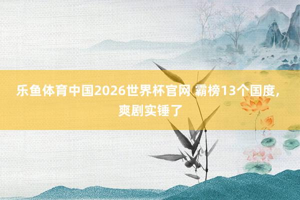 乐鱼体育中国2026世界杯官网 霸榜13个国度, 爽剧实锤了