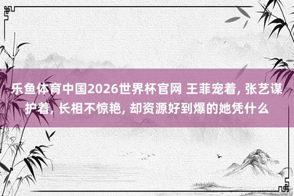 乐鱼体育中国2026世界杯官网 王菲宠着, 张艺谋护着, 长相不惊艳, 却资源好到爆的她凭什么