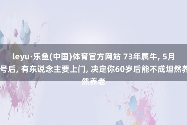 leyu·乐鱼(中国)体育官方网站 73年属牛, 5月10号后, 有东说念主要上门, 决定你60岁后能不成坦然养老