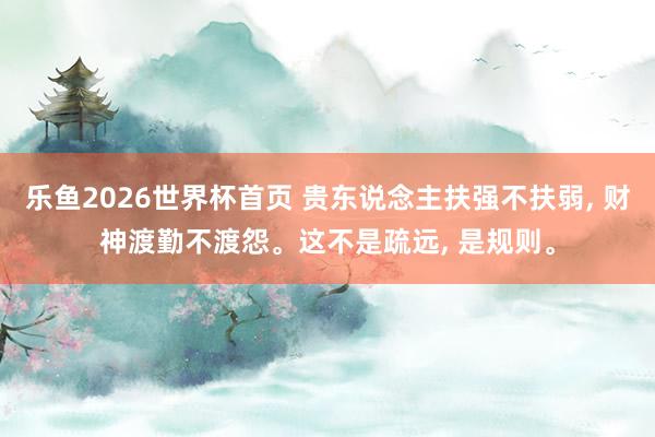 乐鱼2026世界杯首页 贵东说念主扶强不扶弱， 财神渡勤不渡怨。这不是疏远， 是规则。