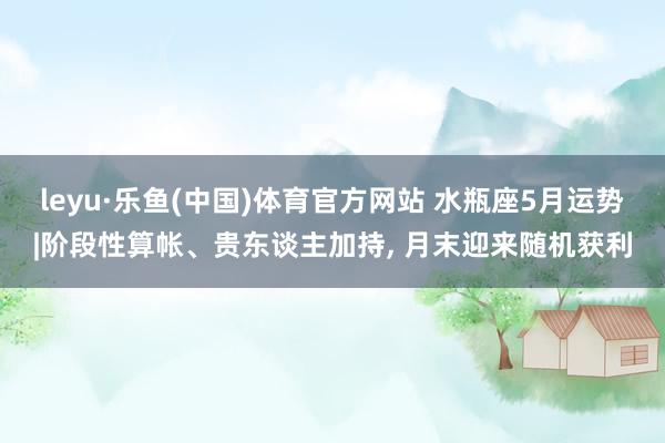 leyu·乐鱼(中国)体育官方网站 水瓶座5月运势|阶段性算帐、贵东谈主加持， 月末迎来随机获利
