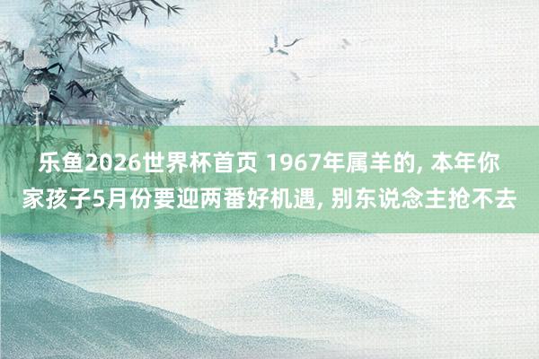 乐鱼2026世界杯首页 1967年属羊的, 本年你家孩子5月份要迎两番好机遇, 别东说念主抢不去