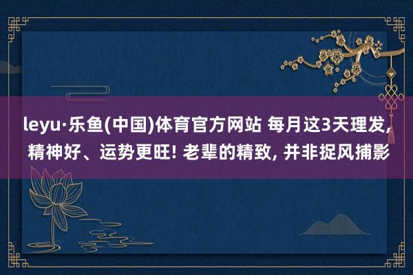 leyu·乐鱼(中国)体育官方网站 每月这3天理发, 精神好、运势更旺! 老辈的精致, 并非捉风捕影