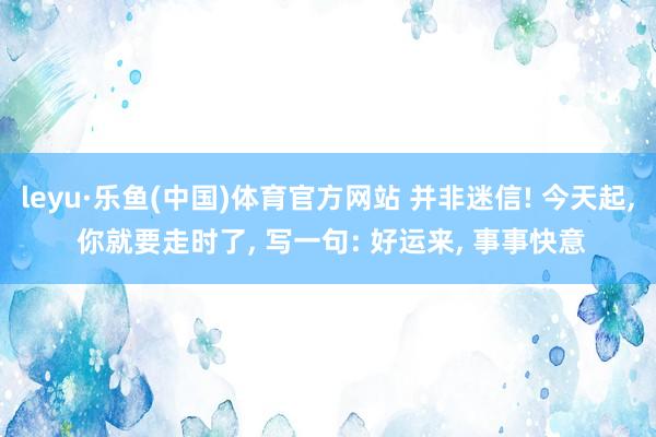 leyu·乐鱼(中国)体育官方网站 并非迷信! 今天起, 你就要走时了, 写一句: 好运来, 事事快意