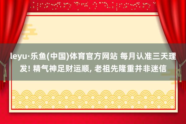 leyu·乐鱼(中国)体育官方网站 每月认准三天理发! 精气神足财运顺, 老祖先隆重并非迷信