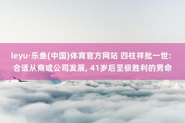 leyu·乐鱼(中国)体育官方网站 四柱祥批一世: 合适从商或公司发展, 41岁后至极胜利的男命