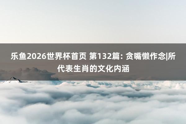 乐鱼2026世界杯首页 第132篇: 贪嘴懒作念|所代表生肖的文化内涵