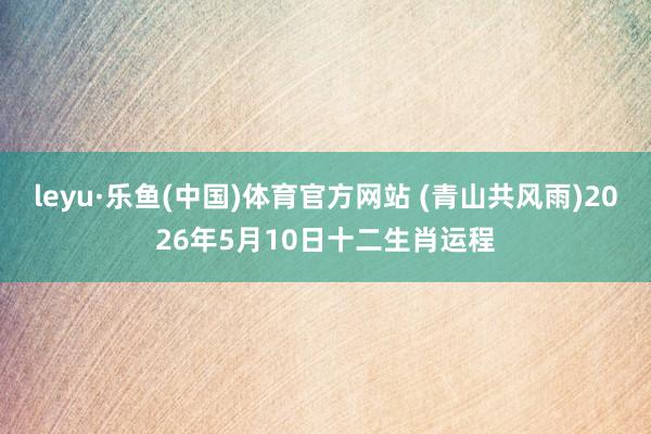 leyu·乐鱼(中国)体育官方网站 (青山共风雨)2026年5月10日十二生肖运程