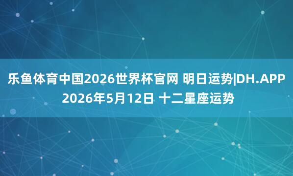 乐鱼体育中国2026世界杯官网 明日运势|DH.APP 2026年5月12日 十二星座运势