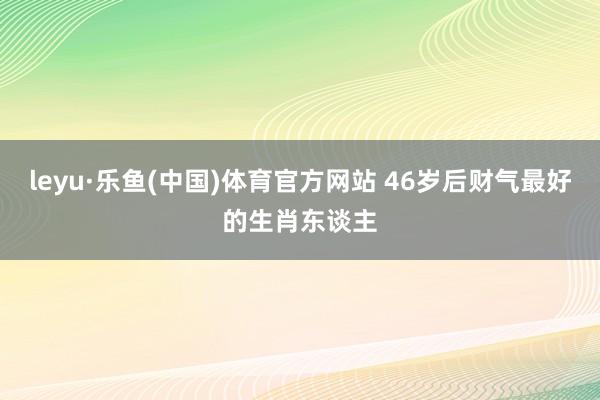 leyu·乐鱼(中国)体育官方网站 46岁后财气最好的生肖东谈主