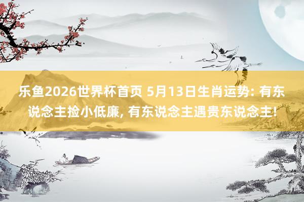乐鱼2026世界杯首页 5月13日生肖运势: 有东说念主捡小低廉, 有东说念主遇贵东说念主!