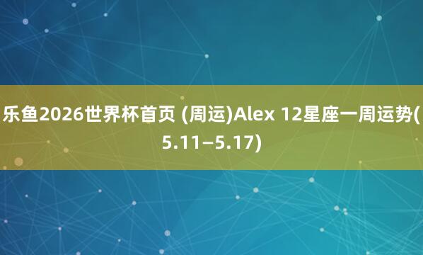 乐鱼2026世界杯首页 (周运)Alex 12星座一周运势(5.11—5.17)