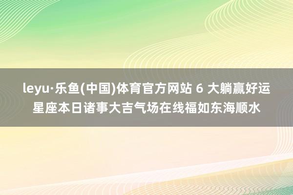 leyu·乐鱼(中国)体育官方网站 6 大躺赢好运星座本日诸事大吉气场在线福如东海顺水