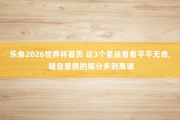 乐鱼2026世界杯首页 这3个星座看着平平无奇, 暗自里攒的福分多到离谱