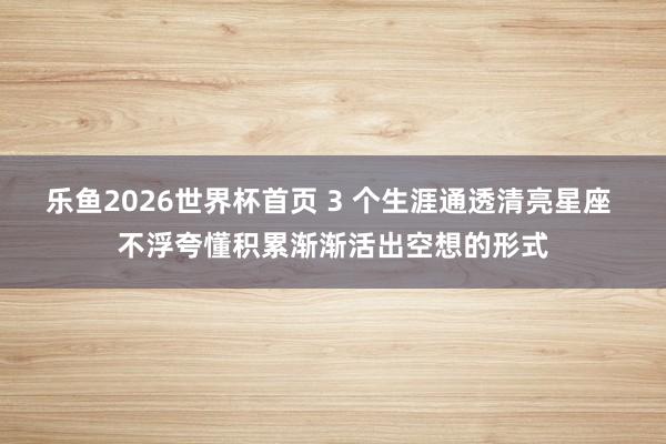 乐鱼2026世界杯首页 3 个生涯通透清亮星座 不浮夸懂积累渐渐活出空想的形式