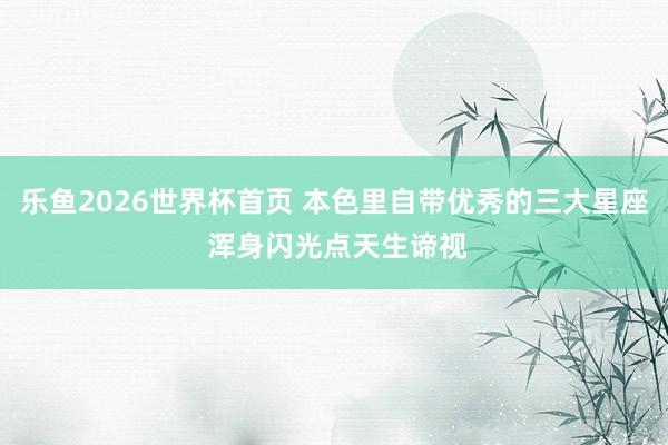 乐鱼2026世界杯首页 本色里自带优秀的三大星座 浑身闪光点天生谛视
