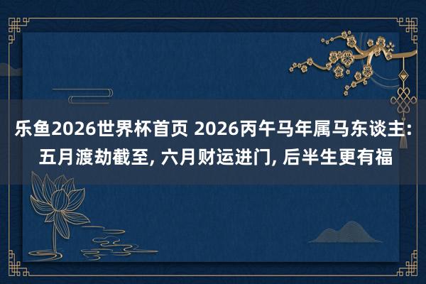 乐鱼2026世界杯首页 2026丙午马年属马东谈主: 五月渡劫截至, 六月财运进门, 后半生更有福