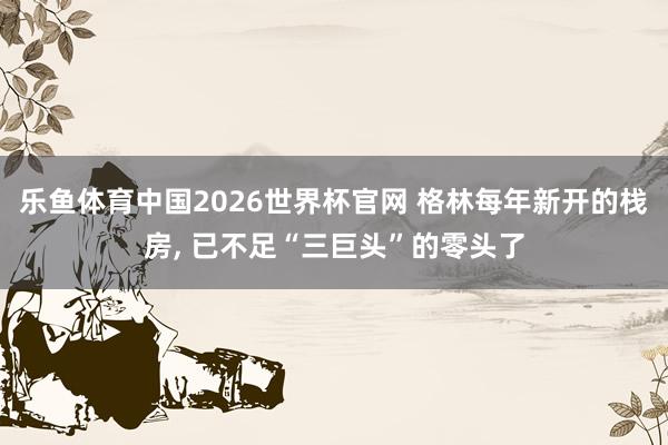 乐鱼体育中国2026世界杯官网 格林每年新开的栈房, 已不足“三巨头”的零头了