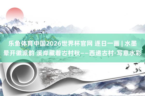 乐鱼体育中国2026世界杯官网 逐日一画 | 水墨晕开徽派韵 溪岸藏着古村秋——西递古村·写意水彩