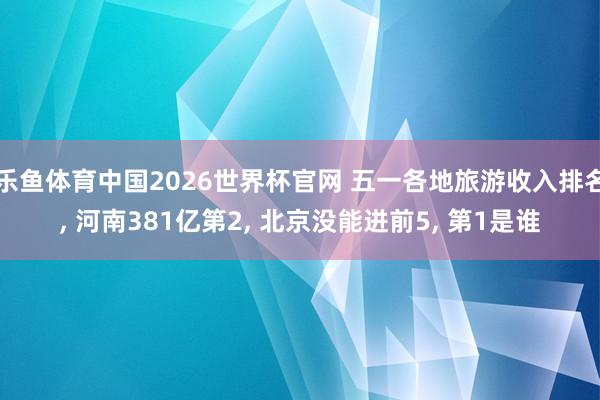 乐鱼体育中国2026世界杯官网 五一各地旅游收入排名, 河南381亿第2, 北京没能进前5, 第1是谁