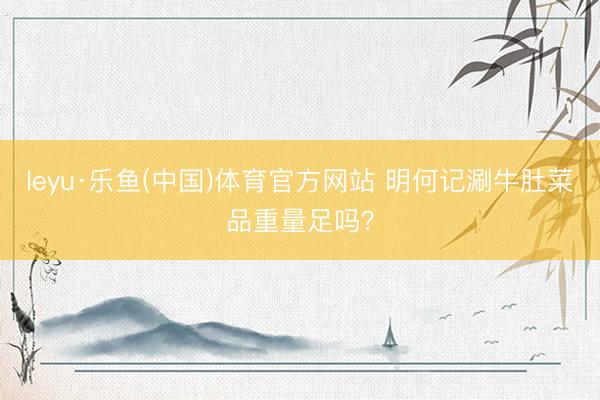 leyu·乐鱼(中国)体育官方网站 明何记涮牛肚菜品重量足吗？