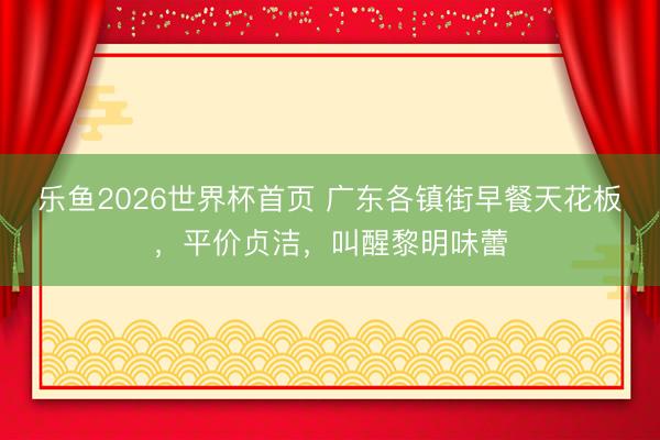 乐鱼2026世界杯首页 广东各镇街早餐天花板，平价贞洁，叫醒黎明味蕾
