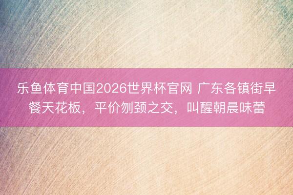 乐鱼体育中国2026世界杯官网 广东各镇街早餐天花板，平价刎颈之交，叫醒朝晨味蕾
