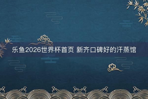 乐鱼2026世界杯首页 新齐口碑好的汗蒸馆