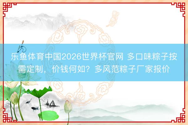 乐鱼体育中国2026世界杯官网 多口味粽子按需定制，价钱何如？多风范粽子厂家报价