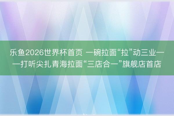 乐鱼2026世界杯首页 一碗拉面“拉”动三业——打听尖扎青海拉面“三店合一”旗舰店首店