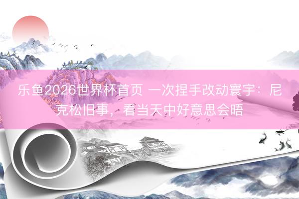 乐鱼2026世界杯首页 一次捏手改动寰宇：尼克松旧事，看当天中好意思会晤