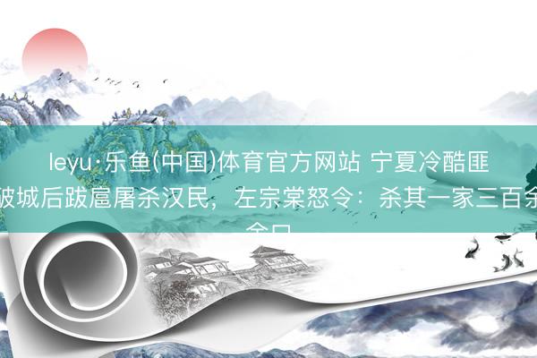 leyu·乐鱼(中国)体育官方网站 宁夏冷酷匪首破城后跋扈屠杀汉民，左宗棠怒令：杀其一家三百余口