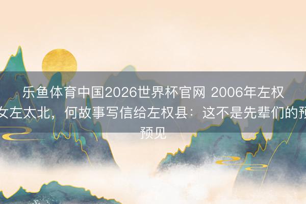 乐鱼体育中国2026世界杯官网 2006年左权之女左太北，何故事写信给左权县：这不是先辈们的预见