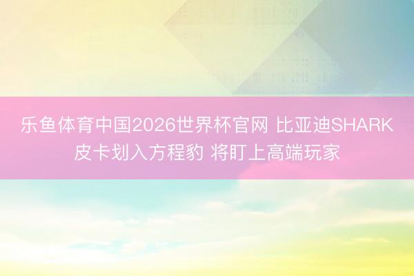 乐鱼体育中国2026世界杯官网 比亚迪SHARK皮卡划入方程豹 将盯上高端玩家