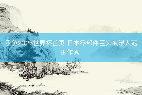乐鱼2026世界杯首页 日本零部件巨头被曝大范围作秀！