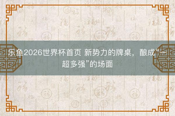 乐鱼2026世界杯首页 新势力的牌桌，酿成“一超多强”的场面