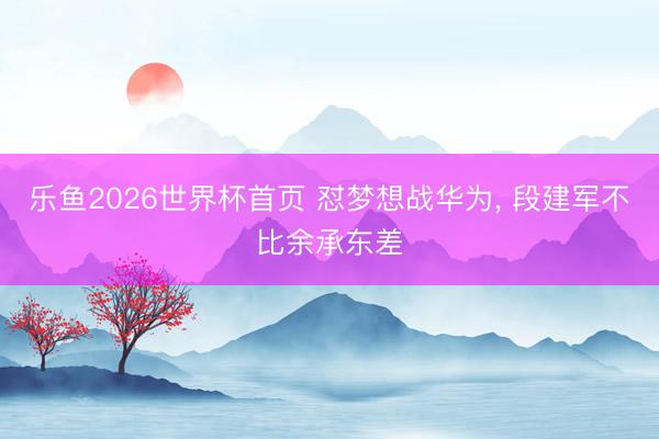 乐鱼2026世界杯首页 怼梦想战华为, 段建军不比余承东差