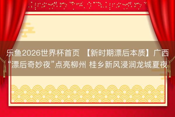乐鱼2026世界杯首页 【新时期漂后本质】广西“漂后奇妙夜”点亮柳州 桂乡新风浸润龙城夏夜