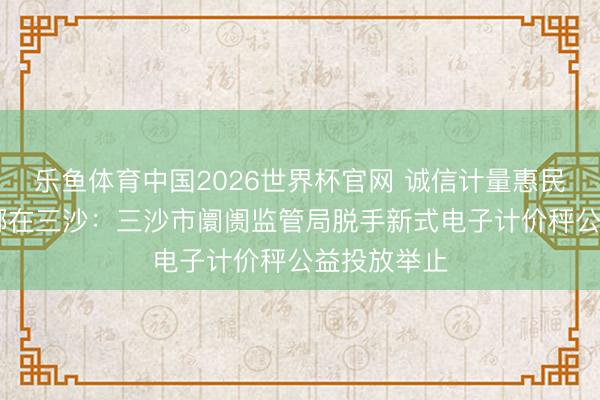 乐鱼体育中国2026世界杯官网 诚信计量惠民生 定心浪掷在三沙：三沙市阛阓监管局脱手新式电子计价秤公益投放举止