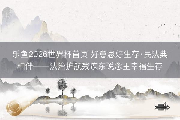 乐鱼2026世界杯首页 好意思好生存·民法典相伴——法治护航残疾东说念主幸福生存
